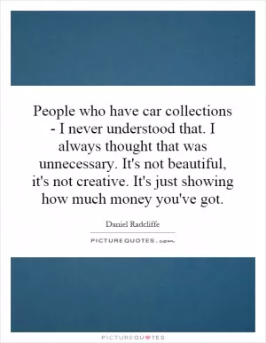 People who have car collections - I never understood that. I always thought that was unnecessary. It's not beautiful, it's not creative. It's just showing how much money you've got Picture Quote #1