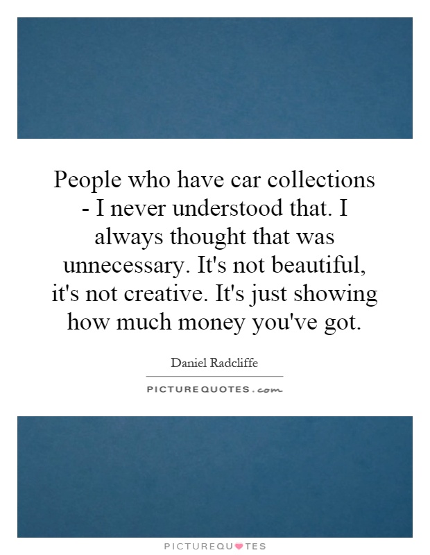 People who have car collections - I never understood that. I always thought that was unnecessary. It's not beautiful, it's not creative. It's just showing how much money you've got Picture Quote #1
