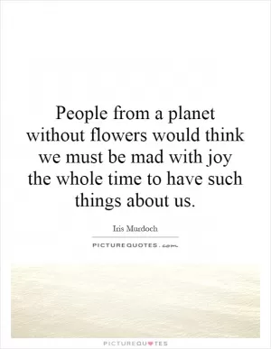 People from a planet without flowers would think we must be mad with joy the whole time to have such things about us Picture Quote #1