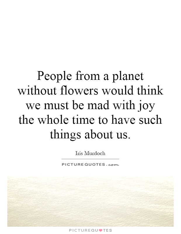 People from a planet without flowers would think we must be mad with joy the whole time to have such things about us Picture Quote #1
