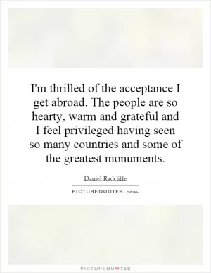 I'm thrilled of the acceptance I get abroad. The people are so hearty, warm and grateful and I feel privileged having seen so many countries and some of the greatest monuments Picture Quote #1