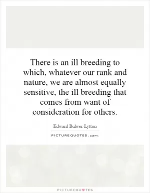 There is an ill breeding to which, whatever our rank and nature, we are almost equally sensitive, the ill breeding that comes from want of consideration for others Picture Quote #1