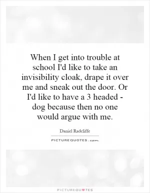 When I get into trouble at school I'd like to take an invisibility cloak, drape it over me and sneak out the door. Or I'd like to have a 3 headed - dog because then no one would argue with me Picture Quote #1