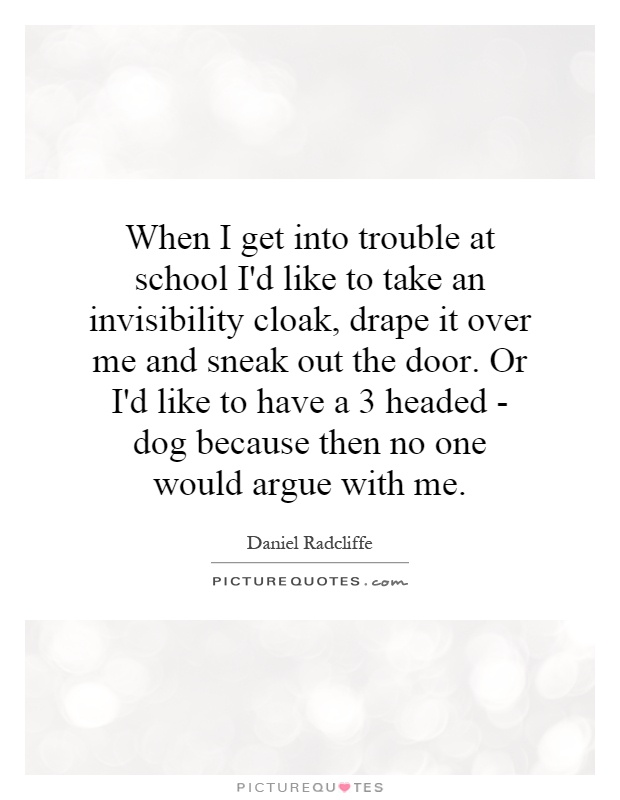 When I get into trouble at school I'd like to take an invisibility cloak, drape it over me and sneak out the door. Or I'd like to have a 3 headed - dog because then no one would argue with me Picture Quote #1