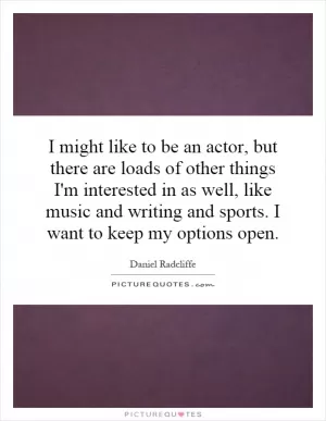 I might like to be an actor, but there are loads of other things I'm interested in as well, like music and writing and sports. I want to keep my options open Picture Quote #1