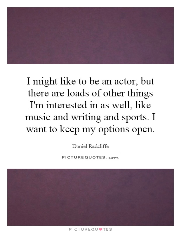 I might like to be an actor, but there are loads of other things I'm interested in as well, like music and writing and sports. I want to keep my options open Picture Quote #1