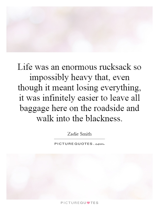 Life was an enormous rucksack so impossibly heavy that, even though it meant losing everything, it was infinitely easier to leave all baggage here on the roadside and walk into the blackness Picture Quote #1