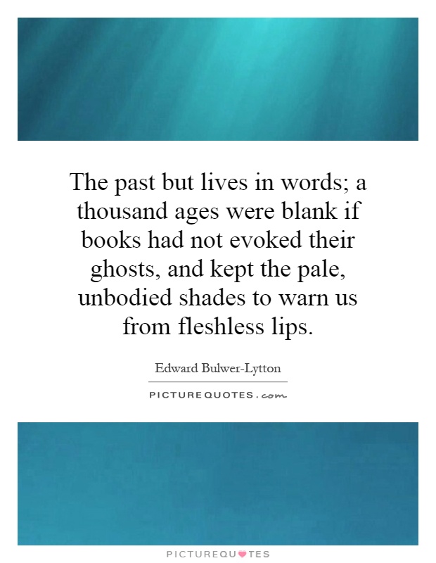 The past but lives in words; a thousand ages were blank if books had not evoked their ghosts, and kept the pale, unbodied shades to warn us from fleshless lips Picture Quote #1