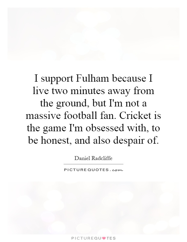 I support Fulham because I live two minutes away from the ground, but I'm not a massive football fan. Cricket is the game I'm obsessed with, to be honest, and also despair of Picture Quote #1