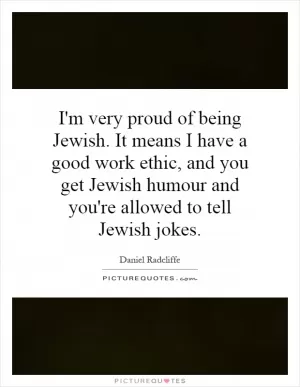 I'm very proud of being Jewish. It means I have a good work ethic, and you get Jewish humour and you're allowed to tell Jewish jokes Picture Quote #1