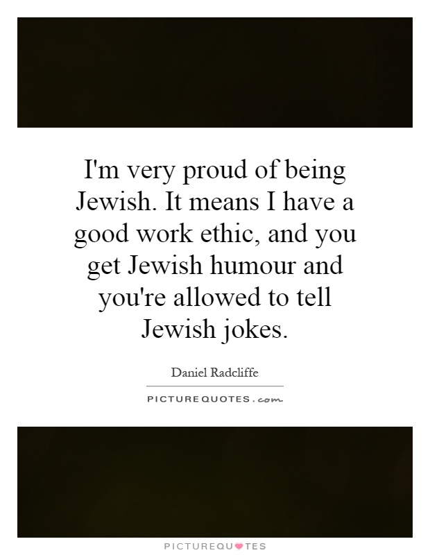I'm very proud of being Jewish. It means I have a good work ethic, and you get Jewish humour and you're allowed to tell Jewish jokes Picture Quote #1