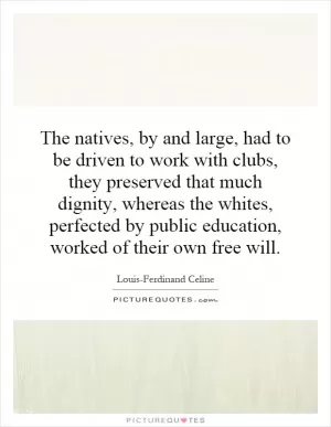 The natives, by and large, had to be driven to work with clubs, they preserved that much dignity, whereas the whites, perfected by public education, worked of their own free will Picture Quote #1