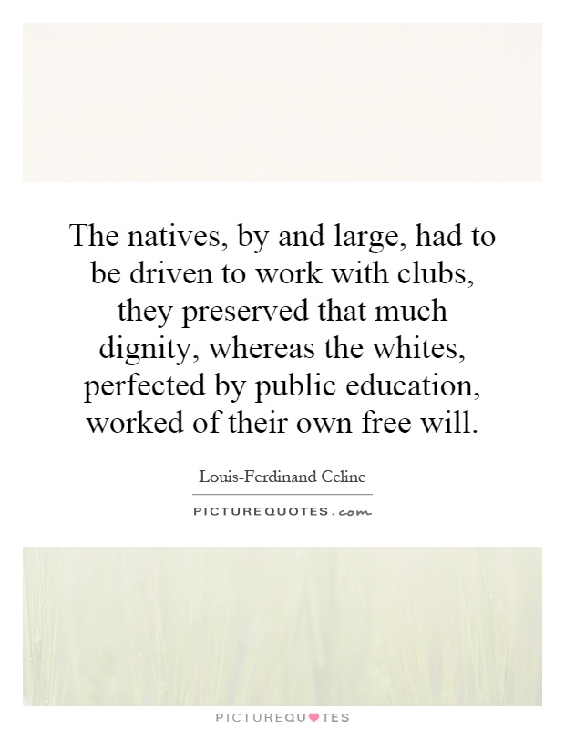 The natives, by and large, had to be driven to work with clubs, they preserved that much dignity, whereas the whites, perfected by public education, worked of their own free will Picture Quote #1