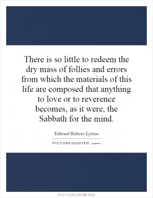 There is so little to redeem the dry mass of follies and errors from which the materials of this life are composed that anything to love or to reverence becomes, as it were, the Sabbath for the mind Picture Quote #1