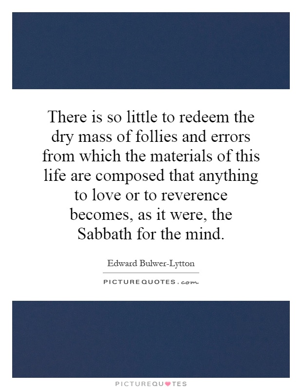 There is so little to redeem the dry mass of follies and errors from which the materials of this life are composed that anything to love or to reverence becomes, as it were, the Sabbath for the mind Picture Quote #1