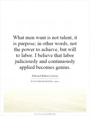 What men want is not talent, it is purpose; in other words, not the power to achieve, but will to labor. I believe that labor judiciously and continuously applied becomes genius Picture Quote #1