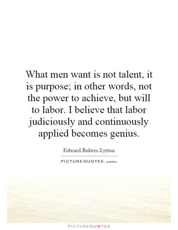 What men want is not talent, it is purpose; in other words, not the power to achieve, but will to labor. I believe that labor judiciously and continuously applied becomes genius Picture Quote #1