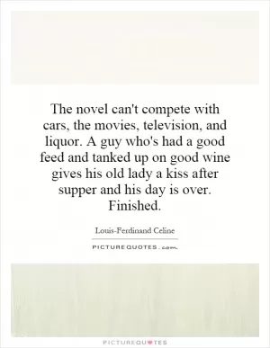 The novel can't compete with cars, the movies, television, and liquor. A guy who's had a good feed and tanked up on good wine gives his old lady a kiss after supper and his day is over. Finished Picture Quote #1