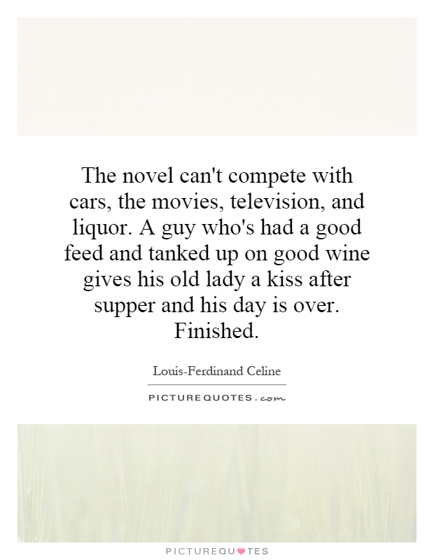 The novel can't compete with cars, the movies, television, and liquor. A guy who's had a good feed and tanked up on good wine gives his old lady a kiss after supper and his day is over. Finished Picture Quote #1