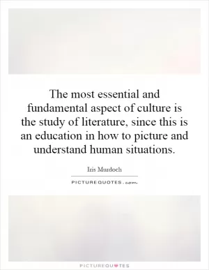 The most essential and fundamental aspect of culture is the study of literature, since this is an education in how to picture and understand human situations Picture Quote #1