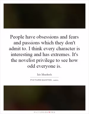 People have obsessions and fears and passions which they don't admit to. I think every character is interesting and has extremes. It's the novelist privilege to see how odd everyone is Picture Quote #1