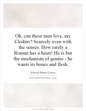 Oh, can these men love, my Clodius? Scarcely even with the senses. How rarely a Roman has a heart! He is but the mechanism of genius - he wants its bones and flesh Picture Quote #1