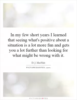 In my few short years I learned that seeing what's positive about a situation is a lot more fun and gets you a lot further than looking for what might be wrong with it Picture Quote #1