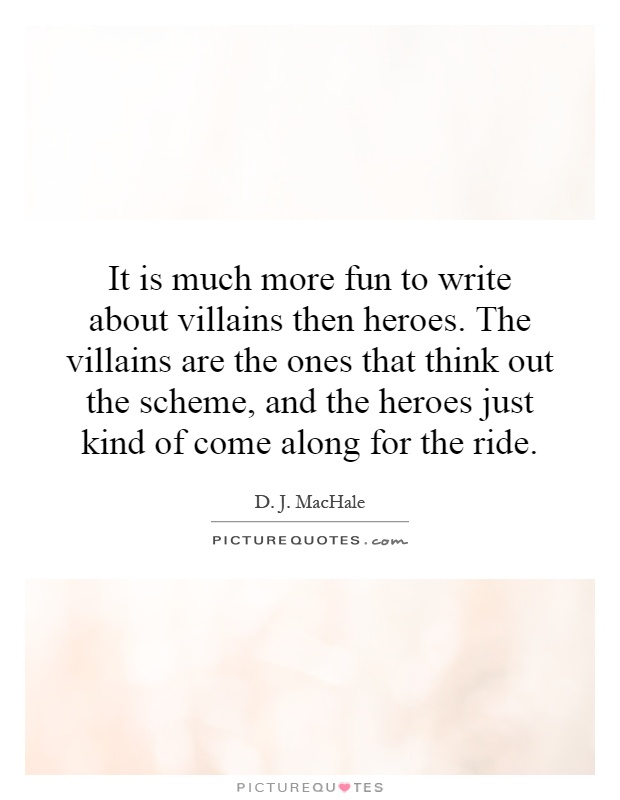 It is much more fun to write about villains then heroes. The villains are the ones that think out the scheme, and the heroes just kind of come along for the ride Picture Quote #1