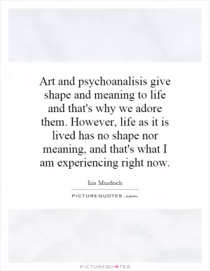 Art and psychoanalisis give shape and meaning to life and that's why we adore them. However, life as it is lived has no shape nor meaning, and that's what I am experiencing right now Picture Quote #1