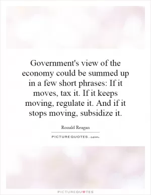 Government's view of the economy could be summed up in a few short phrases: If it moves, tax it. If it keeps moving, regulate it. And if it stops moving, subsidize it Picture Quote #1