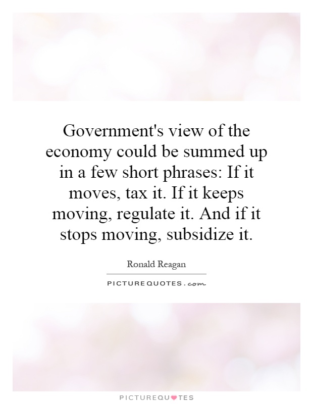 Government's view of the economy could be summed up in a few short phrases: If it moves, tax it. If it keeps moving, regulate it. And if it stops moving, subsidize it Picture Quote #1