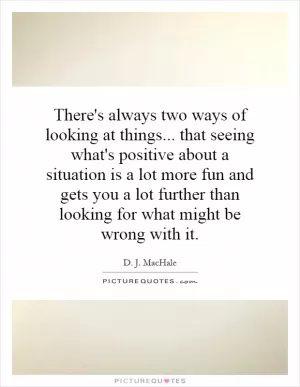 There's always two ways of looking at things... that seeing what's positive about a situation is a lot more fun and gets you a lot further than looking for what might be wrong with it Picture Quote #1