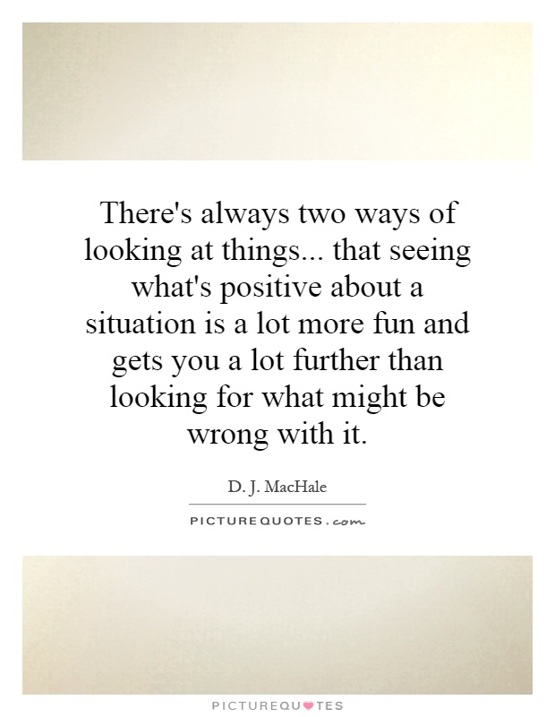 There's always two ways of looking at things... that seeing what's positive about a situation is a lot more fun and gets you a lot further than looking for what might be wrong with it Picture Quote #1
