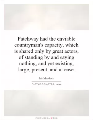 Patchway had the enviable countryman's capacity, which is shared only by great actors, of standing by and saying nothing, and yet existing, large, present, and at ease Picture Quote #1
