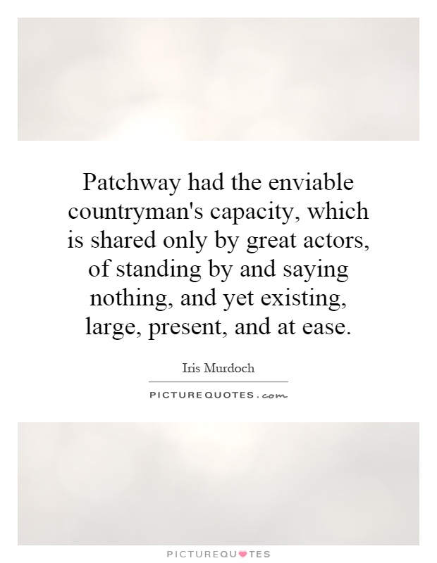 Patchway had the enviable countryman's capacity, which is shared only by great actors, of standing by and saying nothing, and yet existing, large, present, and at ease Picture Quote #1