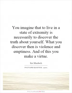 You imagine that to live in a state of extremity is necessarily to discover the truth about yourself. What you discover then is violence and emptiness. And of this you make a virtue Picture Quote #1