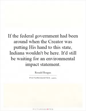 If the federal government had been around when the Creator was putting His hand to this state, Indiana wouldn't be here. It'd still be waiting for an environmental impact statement Picture Quote #1