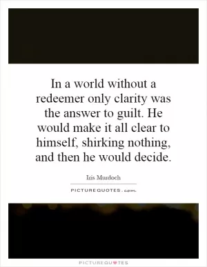 In a world without a redeemer only clarity was the answer to guilt. He would make it all clear to himself, shirking nothing, and then he would decide Picture Quote #1
