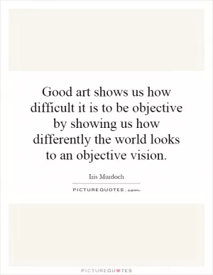 Good art shows us how difficult it is to be objective by showing us how differently the world looks to an objective vision Picture Quote #1