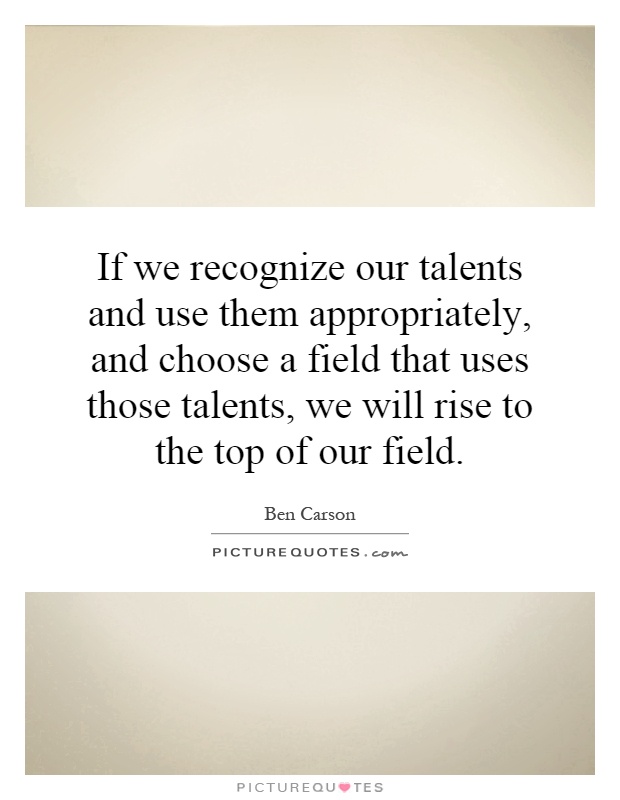 If we recognize our talents and use them appropriately, and choose a field that uses those talents, we will rise to the top of our field Picture Quote #1