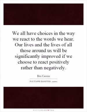 We all have choices in the way we react to the words we hear. Our lives and the lives of all those around us will be significantly improved if we choose to react positively rather than negatively Picture Quote #1