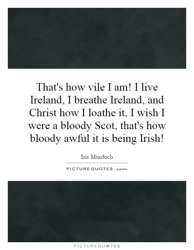 That's how vile I am! I live Ireland, I breathe Ireland, and Christ how I loathe it, I wish I were a bloody Scot, that's how bloody awful it is being Irish! Picture Quote #1