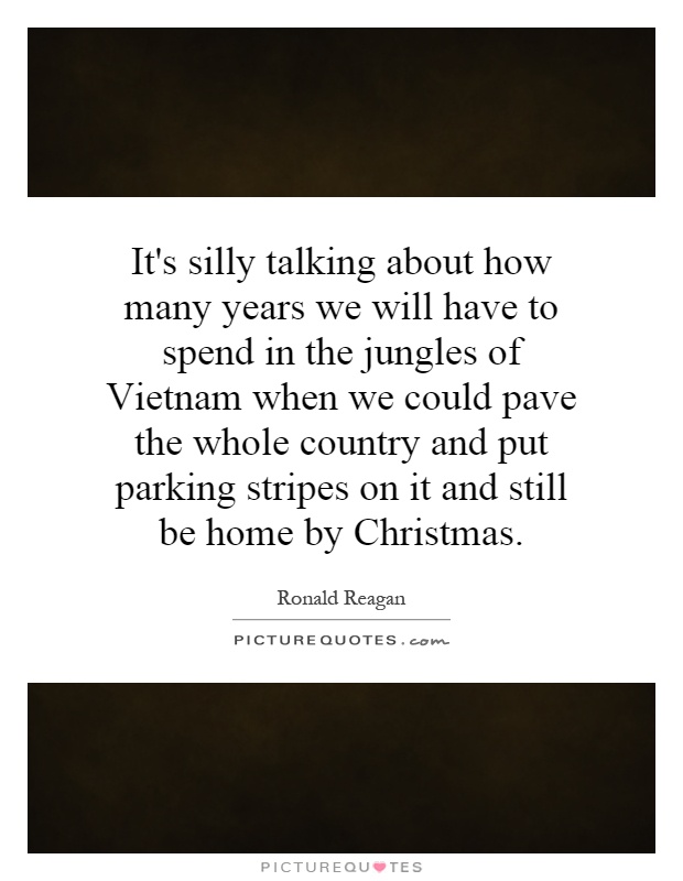 It's silly talking about how many years we will have to spend in the jungles of Vietnam when we could pave the whole country and put parking stripes on it and still be home by Christmas Picture Quote #1