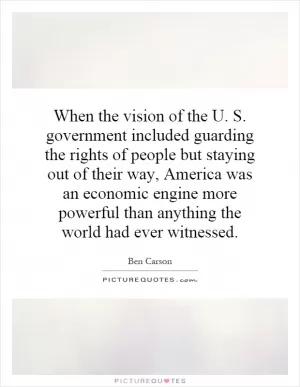 When the vision of the U. S. government included guarding the rights of people but staying out of their way, America was an economic engine more powerful than anything the world had ever witnessed Picture Quote #1