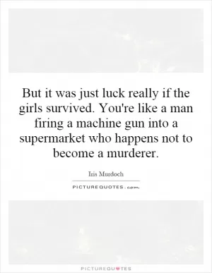 But it was just luck really if the girls survived. You're like a man firing a machine gun into a supermarket who happens not to become a murderer Picture Quote #1