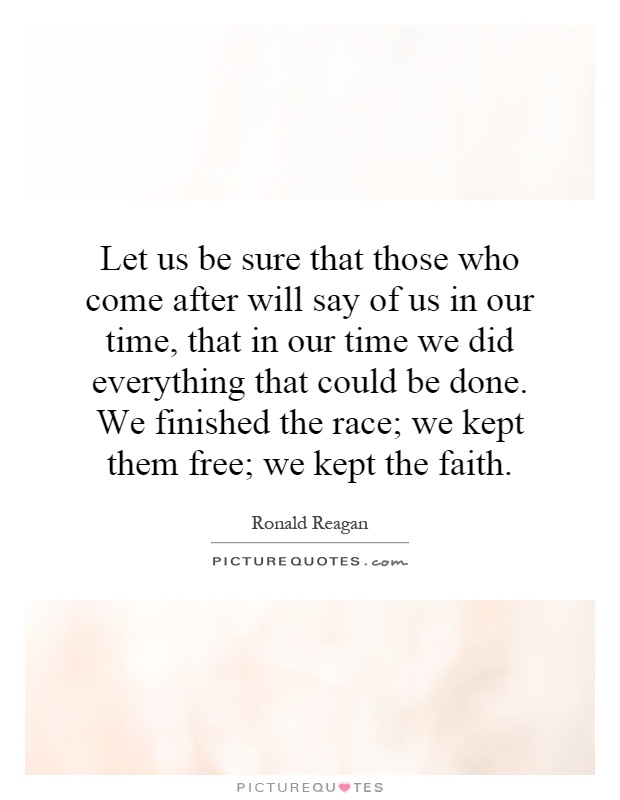 Let us be sure that those who come after will say of us in our time, that in our time we did everything that could be done. We finished the race; we kept them free; we kept the faith Picture Quote #1