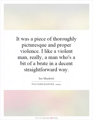 It was a piece of thoroughly picturesque and proper violence. I like a violent man, really, a man who's a bit of a brute in a decent straightforward way Picture Quote #1
