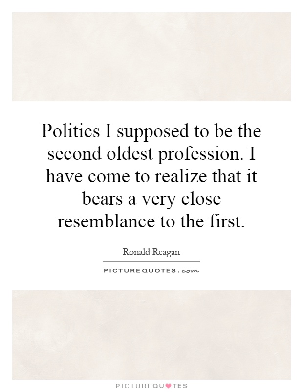 Politics I supposed to be the second oldest profession. I have come to realize that it bears a very close resemblance to the first Picture Quote #1