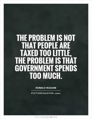 The problem is not that people are taxed too little, the problem is that government spends too much Picture Quote #1