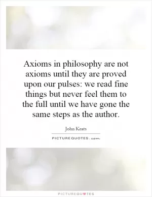 Axioms in philosophy are not axioms until they are proved upon our pulses: we read fine things but never feel them to the full until we have gone the same steps as the author Picture Quote #1